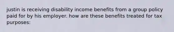 justin is receiving disability income benefits from a group policy paid for by his employer. how are these benefits treated for tax purposes: