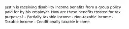 Justin is receiving disability income benefits from a group policy paid for by his employer. How are these benefits treated for tax purposes? - Partially taxable income - Non-taxable income - Taxable income - Conditionally taxable income