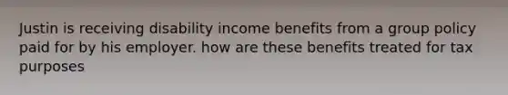 Justin is receiving disability income benefits from a group policy paid for by his employer. how are these benefits treated for tax purposes