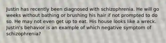 Justin has recently been diagnosed with schizophrenia. He will go weeks without bathing or brushing his hair if not prompted to do so. He may not even get up to eat. His house looks like a wreck. Justin's behavior is an example of which negative symptom of schizophrenia?