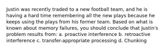 Justin was recently traded to a new football team, and he is having a hard time remembering all the new plays because he keeps using the plays from his former team. Based on what is known about memory failures, you should conclude that Justin's problem results from: a. proactive interference b. retroactive interference c. transfer-appropriate processing d. Chunking