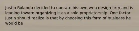 Justin Rolando decided to operate his own web design firm and is leaning toward organizing it as a sole proprietorship. One factor Justin should realize is that by choosing this form of business he would be