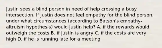 Justin sees a blind person in need of help crossing a busy intersection. If Justin does not feel empathy for the blind person, under what circumstances (according to Batson's empathy-altruism hypothesis) would Justin help? A. if the rewards would outweigh the costs B. if Justin is angry C. if the costs are very high D. if he is running late for a meeting