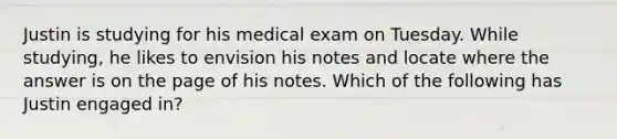 Justin is studying for his medical exam on Tuesday. While studying, he likes to envision his notes and locate where the answer is on the page of his notes. Which of the following has Justin engaged in?