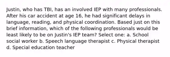 Justin, who has TBI, has an involved IEP with many professionals. After his car accident at age 16, he had significant delays in language, reading, and physical coordination. Based just on this brief information, which of the following professionals would be least likely to be on Justin's IEP team? Select one: a. School social worker b. Speech language therapist c. Physical therapist d. Special education teacher