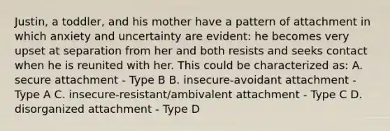 Justin, a toddler, and his mother have a pattern of attachment in which anxiety and uncertainty are evident: he becomes very upset at separation from her and both resists and seeks contact when he is reunited with her. This could be characterized as: A. secure attachment - Type B B. insecure-avoidant attachment - Type A C. insecure-resistant/ambivalent attachment - Type C D. disorganized attachment - Type D