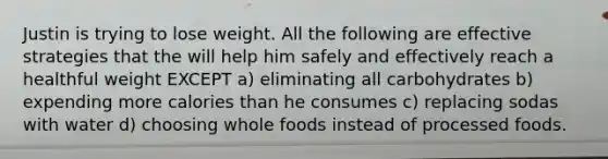 Justin is trying to lose weight. All the following are effective strategies that the will help him safely and effectively reach a healthful weight EXCEPT a) eliminating all carbohydrates b) expending more calories than he consumes c) replacing sodas with water d) choosing whole foods instead of processed foods.