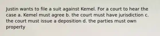 Justin wants to file a suit against Kemel. For a court to hear the case a. Kemel must agree b. the court must have jurisdiction c. the court must issue a deposition d. the parties must own property