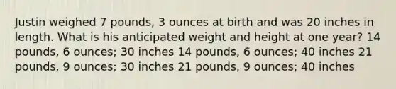 Justin weighed 7 pounds, 3 ounces at birth and was 20 inches in length. What is his anticipated weight and height at one year? 14 pounds, 6 ounces; 30 inches 14 pounds, 6 ounces; 40 inches 21 pounds, 9 ounces; 30 inches 21 pounds, 9 ounces; 40 inches