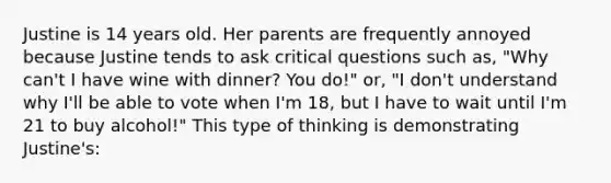 Justine is 14 years old. Her parents are frequently annoyed because Justine tends to ask critical questions such as, "Why can't I have wine with dinner? You do!" or, "I don't understand why I'll be able to vote when I'm 18, but I have to wait until I'm 21 to buy alcohol!" This type of thinking is demonstrating Justine's: