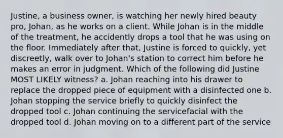 Justine, a business owner, is watching her newly hired beauty pro, Johan, as he works on a client. While Johan is in the middle of the treatment, he accidently drops a tool that he was using on the floor. Immediately after that, Justine is forced to quickly, yet discreetly, walk over to Johan's station to correct him before he makes an error in judgment. Which of the following did Justine MOST LIKELY witness? a. Johan reaching into his drawer to replace the dropped piece of equipment with a disinfected one b. Johan stopping the service briefly to quickly disinfect the dropped tool c. Johan continuing the servicefacial with the dropped tool d. Johan moving on to a different part of the service