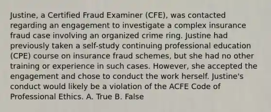 Justine, a Certified Fraud Examiner (CFE), was contacted regarding an engagement to investigate a complex insurance fraud case involving an organized crime ring. Justine had previously taken a self-study continuing professional education (CPE) course on insurance fraud schemes, but she had no other training or experience in such cases. However, she accepted the engagement and chose to conduct the work herself. Justine's conduct would likely be a violation of the ACFE Code of Professional Ethics. A. True B. False