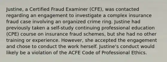 Justine, a Certified Fraud Examiner (CFE), was contacted regarding an engagement to investigate a complex insurance fraud case involving an organized crime ring. Justine had previously taken a self-study continuing professional education (CPE) course on insurance fraud schemes, but she had no other training or experience. However, she accepted the engagement and chose to conduct the work herself. Justine's conduct would likely be a violation of the ACFE Code of Professional Ethics.