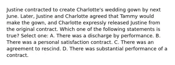 Justine contracted to create Charlotte's wedding gown by next June. Later, Justine and Charlotte agreed that Tammy would make the gown, and Charlotte expressly released Justine from the original contract. Which one of the following statements is true? Select one: A. There was a discharge by performance. B. There was a personal satisfaction contract. C. There was an agreement to rescind. D. There was substantial performance of a contract.