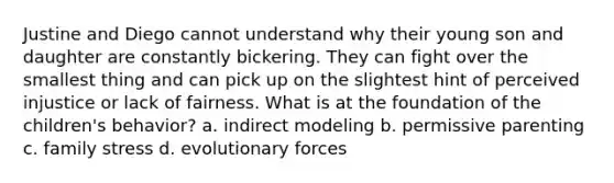 Justine and Diego cannot understand why their young son and daughter are constantly bickering. They can fight over the smallest thing and can pick up on the slightest hint of perceived injustice or lack of fairness. What is at the foundation of the children's behavior? a. indirect modeling b. permissive parenting c. family stress d. evolutionary forces