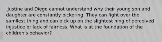 .Justine and Diego cannot understand why their young son and daughter are constantly bickering. They can fight over the samllest thing and can pick up on the slightest hing of perceived injustice or lack of fairness. What is at the foundation of the children's behavior?