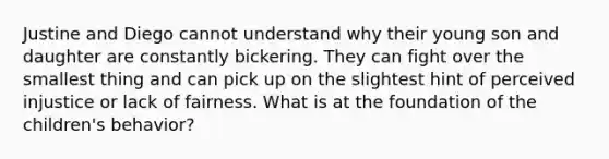 Justine and Diego cannot understand why their young son and daughter are constantly bickering. They can fight over the smallest thing and can pick up on the slightest hint of perceived injustice or lack of fairness. What is at the foundation of the children's behavior?