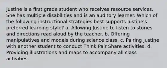 Justine is a first grade student who receives resource services. She has multiple disabilities and is an auditory learner. Which of the following instructional strategies best supports Justine's preferred learning style? a. Allowing Justine to listen to stories and directions read aloud by the teacher. b. Offering manipulatives and models during science class. c. Pairing Justine with another student to conduct Think Pair Share activities. d. Providing illustrations and maps to accompany all class activities.