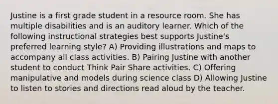 Justine is a first grade student in a resource room. She has multiple disabilities and is an auditory learner. Which of the following instructional strategies best supports Justine's preferred learning style? A) Providing illustrations and maps to accompany all class activities. B) Pairing Justine with another student to conduct Think Pair Share activities. C) Offering manipulative and models during science class D) Allowing Justine to listen to stories and directions read aloud by the teacher.