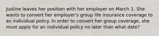 Justine leaves her position with her employer on March 1. She wants to convert her employer's group life insurance coverage to an individual policy. In order to convert her group coverage, she must apply for an individual policy no later than what date?