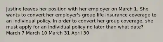 Justine leaves her position with her employer on March 1. She wants to convert her employer's group life insurance coverage to an individual policy. In order to convert her group coverage, she must apply for an individual policy no later than what date? March 7 March 10 March 31 April 30