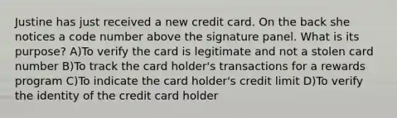 Justine has just received a new credit card. On the back she notices a code number above the signature panel. What is its purpose? A)To verify the card is legitimate and not a stolen card number B)To track the card holder's transactions for a rewards program C)To indicate the card holder's credit limit D)To verify the identity of the credit card holder