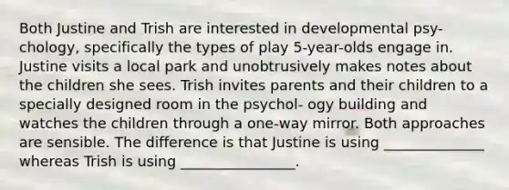 Both Justine and Trish are interested in developmental psy- chology, specifically the types of play 5-year-olds engage in. Justine visits a local park and unobtrusively makes notes about the children she sees. Trish invites parents and their children to a specially designed room in the psychol- ogy building and watches the children through a one-way mirror. Both approaches are sensible. The difference is that Justine is using ______________ whereas Trish is using ________________.