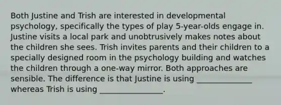 Both Justine and Trish are interested in developmental psychology, specifically the types of play 5-year-olds engage in. Justine visits a local park and unobtrusively makes notes about the children she sees. Trish invites parents and their children to a specially designed room in the psychology building and watches the children through a one-way mirror. Both approaches are sensible. The difference is that Justine is using ______________ whereas Trish is using ________________.