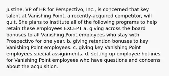 Justine, VP of HR for Perspectivo, Inc., is concerned that key talent at Vanishing Point, a recently-acquired competitor, will quit. She plans to institute all of the following programs to help retain these employees EXCEPT a. giving across-the-board bonuses to all Vanishing Point employees who stay with Prospectivo for one year. b. giving retention bonuses to key Vanishing Point employees. c. giving key Vanishing Point employees special assignments. d. setting up employee hotlines for Vanishing Point employees who have questions and concerns about the acquisition.