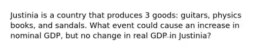 Justinia is a country that produces 3 goods: guitars, physics books, and sandals. What event could cause an increase in nominal GDP, but no change in real GDP in Justinia?