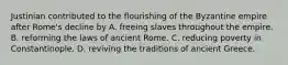 Justinian contributed to the flourishing of the Byzantine empire after Rome's decline by A. freeing slaves throughout the empire. B. reforming the laws of ancient Rome. C. reducing poverty in Constantinople. D. reviving the traditions of ancient Greece.