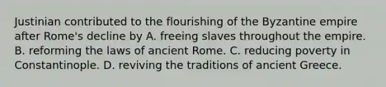 Justinian contributed to the flourishing of the Byzantine empire after Rome's decline by A. freeing slaves throughout the empire. B. reforming the laws of ancient Rome. C. reducing poverty in Constantinople. D. reviving the traditions of ancient Greece.