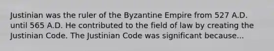 Justinian was the ruler of the Byzantine Empire from 527 A.D. until 565 A.D. He contributed to the field of law by creating the Justinian Code. The Justinian Code was significant because...