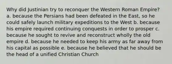 Why did Justinian try to reconquer the Western Roman Empire? a. because the Persians had been defeated in the East, so he could safely launch military expeditions to the West b. because his empire required continuing conquests in order to prosper c. because he sought to revive and reconstruct wholly the old empire d. because he needed to keep his army as far away from his capital as possible e. because he believed that he should be the head of a unified Christian Church