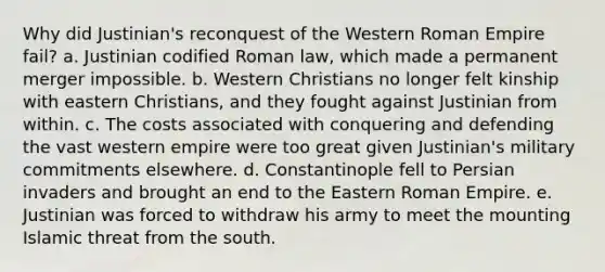 Why did Justinian's reconquest of the Western Roman Empire fail? a. Justinian codified Roman law, which made a permanent merger impossible. b. Western Christians no longer felt kinship with eastern Christians, and they fought against Justinian from within. c. The costs associated with conquering and defending the vast western empire were too great given Justinian's military commitments elsewhere. d. Constantinople fell to Persian invaders and brought an end to the Eastern Roman Empire. e. Justinian was forced to withdraw his army to meet the mounting Islamic threat from the south.