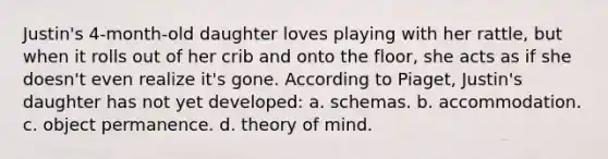 Justin's 4-month-old daughter loves playing with her rattle, but when it rolls out of her crib and onto the floor, she acts as if she doesn't even realize it's gone. According to Piaget, Justin's daughter has not yet developed: a. schemas. b. accommodation. c. object permanence. d. theory of mind.