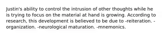 Justin's ability to control the intrusion of other thoughts while he is trying to focus on the material at hand is growing. According to research, this development is believed to be due to -reiteration. -organization. -neurological maturation. -mnemonics.