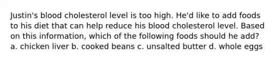 Justin's blood cholesterol level is too high. He'd like to add foods to his diet that can help reduce his blood cholesterol level. Based on this information, which of the following foods should he add? a. chicken liver b. cooked beans c. unsalted butter d. whole eggs