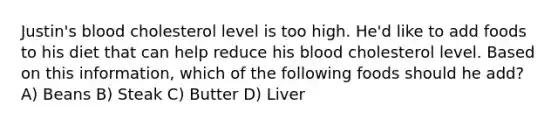 Justin's blood cholesterol level is too high. He'd like to add foods to his diet that can help reduce his blood cholesterol level. Based on this information, which of the following foods should he add? A) Beans B) Steak C) Butter D) Liver