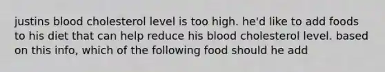 justins blood cholesterol level is too high. he'd like to add foods to his diet that can help reduce his blood cholesterol level. based on this info, which of the following food should he add