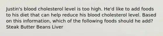 Justin's blood cholesterol level is too high. He'd like to add foods to his diet that can help reduce his blood cholesterol level. Based on this information, which of the following foods should he add? Steak Butter Beans Liver