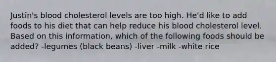 Justin's blood cholesterol levels are too high. He'd like to add foods to his diet that can help reduce his blood cholesterol level. Based on this information, which of the following foods should be added? -legumes (black beans) -liver -milk -white rice