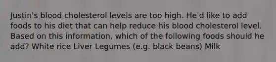 Justin's blood cholesterol levels are too high. He'd like to add foods to his diet that can help reduce his blood cholesterol level. Based on this information, which of the following foods should he add? White rice Liver Legumes (e.g. black beans) Milk