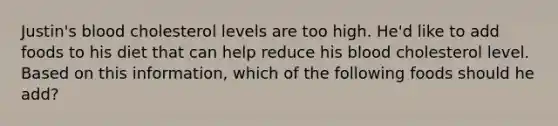 Justin's blood cholesterol levels are too high. He'd like to add foods to his diet that can help reduce his blood cholesterol level. Based on this information, which of the following foods should he add?