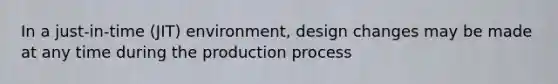 In a just-in-time (JIT) environment, design changes may be made at any time during the production process