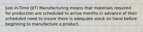 Just-in-Time (JIT) Manufacturing means that materials required for production are scheduled to arrive months in advance of their scheduled need to insure there is adequate stock on hand before beginning to manufacture a product.