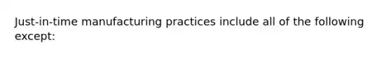 Just-in-time manufacturing practices include all of the following except: