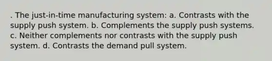 . The just-in-time manufacturing system: a. Contrasts with the supply push system. b. Complements the supply push systems. c. Neither complements nor contrasts with the supply push system. d. Contrasts the demand pull system.