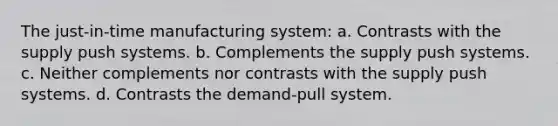 The just-in-time manufacturing system: a. Contrasts with the supply push systems. b. Complements the supply push systems. c. Neither complements nor contrasts with the supply push systems. d. Contrasts the demand-pull system.