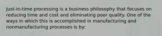 Just-in-time processing is a business philosophy that focuses on reducing time and cost and eliminating poor quality. One of the ways in which this is accomplished in manufacturing and nonmanufacturing processes is by: